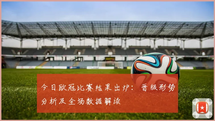 今日欧冠比赛结果出炉：晋级形势分析及全场数据解读