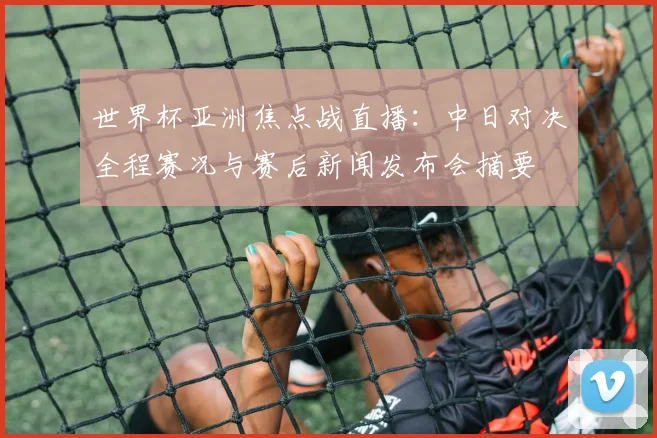 世界杯亚洲焦点战直播：中日对决全程赛况与赛后新闻发布会摘要
