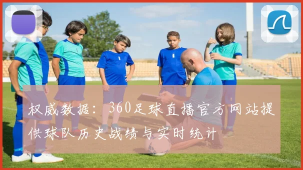 权威数据：360足球直播官方网站提供球队历史战绩与实时统计