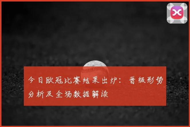 今日欧冠比赛结果出炉：晋级形势分析及全场数据解读
