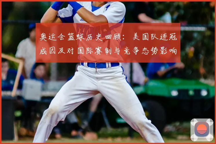 奥运会篮球历史回顾：美国队连冠成因及对国际赛制与竞争态势影响