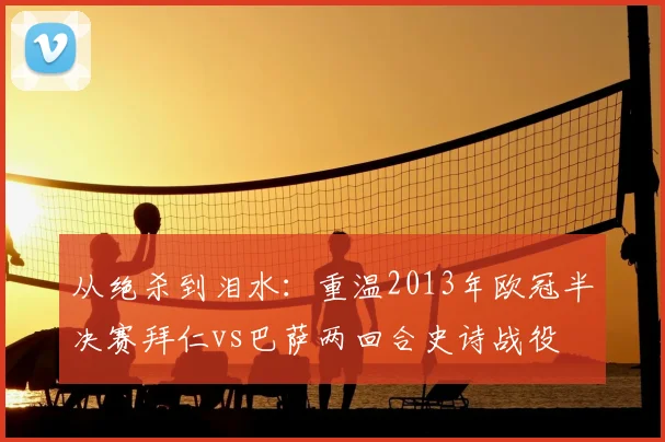 从绝杀到泪水：重温2013年欧冠半决赛拜仁vs巴萨两回合史诗战役