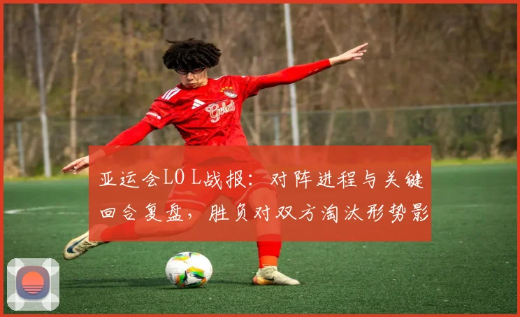 亚运会LO L战报：对阵进程与关键回合复盘，胜负对双方淘汰形势影响分析